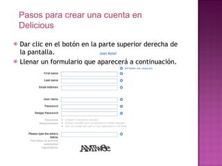 Dar clic en el botón en la parte superior derecha de la pantalla. Llenar un formulario que aparecerá a continuación. Pasos para crear una cuenta en Delicious 