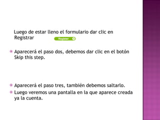 Luego de estar lleno el formulario dar clic en Registrar  Aparecerá el paso dos, debemos dar clic en el botón Skip this step. Aparecerá el paso tres, también debemos saltarlo. Luego veremos una pantalla en la que aparece creada ya la cuenta. 