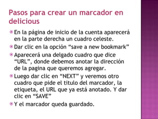Pasos para crear un marcador en delicious En la página de inicio de la cuenta aparecerá en la parte derecha un cuadro celeste. Dar clic en la opción “save a new bookmark” Aparecerá una delgado cuadro que dice “URL”, donde debemos anotar la dirección de la pagina que queremos agregar. Luego dar clic en “NEXT” y veremos otro cuadro que pide el titulo del marcador, la etiqueta, el URL que ya está anotado. Y dar clic en “SAVE” Y el marcador queda guardado. 
