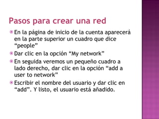 Pasos para crear una red En la página de inicio de la cuenta aparecerá en la parte superior un cuadro que dice “people” Dar clic en la opción “My network” En seguida veremos un pequeño cuadro a lado derecho, dar clic en la opción “add a user to network” Escribir el nombre del usuario y dar clic en “add”. Y listo, el usuario está añadido. 