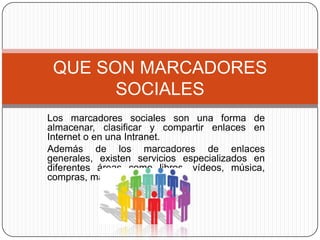 Los marcadores sociales son una forma de almacenar, clasificar y compartir enlaces en Internet o en una Intranet.Además de los marcadores de enlaces generales, existen servicios especializados en diferentes áreas como libros, vídeos, música, compras, mapas, etc. QUE SON MARCADORES SOCIALES
