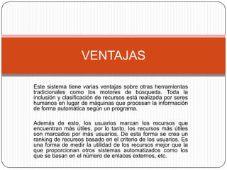 Este sistema tiene varias ventajas sobre otras herramientas tradicionales como los motores de búsqueda. Toda la inclusión y clasificación de recursos está realizada por seres humanos en lugar de máquinas que procesan la información de forma automática según un programa.Además de esto, los usuarios marcan los recursos que encuentran más útiles, por lo tanto, los recursos más útiles son marcados por más usuarios. De esta forma se crea un ranking de recursos basado en el criterio de los usuarios. Es una forma de medir la utilidad de los recursos mejor que la que proporcionan otros sistemas automatizados como los que se basan en el número de enlaces externos, etc.VENTAJAS
