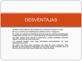 También existen algunas desventajas de los sistemas basados en 'tags':No hay un sistema pre-establecido de palabras clave o categorías.No existe una estructura predefinida para las tags (por ejemplo plural/singular, mayúsculas, acentos, etc.) lo cual puede llevar a errores a la hora de deletrear.Las 'tags' pueden tener más de un significado y ofrecer resultados inexactos debido a confusiones entre sinónimos.Los usuarios pueden crear 'tags' demasiado personalizadas con poco significado para otros.No existe una forma para estructurar las 'tags' de forma jerárquica. Ppor ejemplo, un sitio puede ser etiquetado con las 'tags' queso y cheddar, pero no tenemos forma de indicar que cheddar es un tipo de queso.DESVENTAJAS