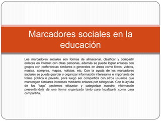 Los marcadores sociales son formas de almacenar, clasificar y compartir enlaces en Internet con otras personas, además se puede lograr enlaces con grupos con preferencias similares o generales en áreas como libros, vídeos, música, compras, mapas, noticias, etc. Con la ayuda de los marcadores sociales se puede guardar y organizar información interesante o importante de forma pública o privada, para luego ser compartida con otros usuarios que mantengan similares intereses mediante enlaces por categorías. Con la ayuda de los “tags” podemos etiquetar y categorizar nuestra información presentándola de una forma organizada tanto para localizarla como para compartirla.Marcadores sociales en la educación