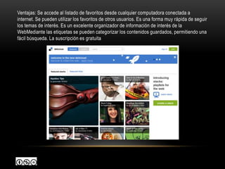 Ventajas: Se accede al listado de favoritos desde cualquier computadora conectada a
internet. Se pueden utilizar los favoritos de otros usuarios. Es una forma muy rápida de seguir
los temas de interés. Es un excelente organizador de información de interés de la
WebMediante las etiquetas se pueden categorizar los contenidos guardados, permitiendo una
fácil búsqueda. La suscripción es gratuita
 