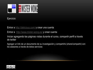 Ejercicio:


Entrar a http://delicious.com/ y crear una cuenta
Entrar a http://www.mister-wong.es/ y crear cuenta
Iniciar agregando las páginas vistas durante el curso, compartir perfil a través
de twitter
Agregar un link de un documento de su investigación y compartirlo (share/compartir) con
los asesores a través de éstos servicios
 