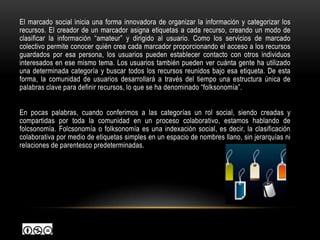 El marcado social inicia una forma innovadora de organizar la información y categorizar los
recursos. El creador de un marcador asigna etiquetas a cada recurso, creando un modo de
clasificar la información “amateur” y dirigido al usuario. Como los servicios de marcado
colectivo permite conocer quién crea cada marcador proporcionando el acceso a los recursos
guardados por esa persona, los usuarios pueden establecer contacto con otros individuos
interesados en ese mismo tema. Los usuarios también pueden ver cuánta gente ha utilizado
una determinada categoría y buscar todos los recursos reunidos bajo esa etiqueta. De esta
forma, la comunidad de usuarios desarrollará a través del tiempo una estructura única de
palabras clave para definir recursos, lo que se ha denominado “folksonomía”.


En pocas palabras, cuando conferimos a las categorías un rol social, siendo creadas y
compartidas por toda la comunidad en un proceso colaborativo, estamos hablando de
folcsonomía. Folcsonomía o folksonomía es una indexación social, es decir, la clasificación
colaborativa por medio de etiquetas simples en un espacio de nombres llano, sin jerarquías ni
relaciones de parentesco predeterminadas.
 