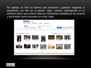 Por ejemplo, en Flick (el sistema para almacenar y gestionar imágenes) si
etiquetamos una foto con la palabra „viajes‟, estamos catalogándola en un
amplísimo álbum que contiene todas las instantáneas realizadas por los usuarios
y que también fueron marcadas con el tag „viajes‟.
 