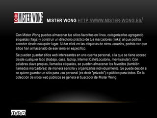 MISTER WONG HTTP://WWW.MISTER-WONG.ES/

Con Mister Wong puedes almacenar tus sitios favoritos en línea, categorizarlos agregando
etiquetas (Tags) y construir un directorio práctico de tus marcadores (links) al que podrás
acceder desde cualquier lugar. Al dar click en las etiquetas de otros usuarios, podrás ver que
sitios han almacenado de ese tema en específico.
Se pueden guardar sitios web interesantes en una cuenta personal, a la que se tiene acceso
desde cualquier lado (trabajo, casa, laptop, Internet Café/Locutorio, móvil/celular). Con
palabras clave propias, llamadas etiquetas, se pueden almacenar los favoritos (también
llamados marcadores) de manera sencilla y organizarlos individualmente. Se puede decidir si
se quiere guardar un sitio para uso personal (es decir "privado") o público para todos. De la
colección de sitios web públicos se genera el buscador de Mister Wong.
 