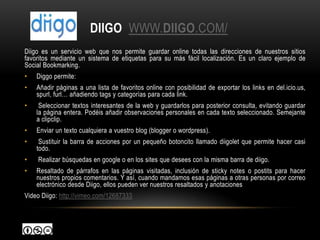 DIIGO WWW.DIIGO.COM/
Diigo es un servicio web que nos permite guardar online todas las direcciones de nuestros sitios
favoritos mediante un sistema de etiquetas para su más fácil localización. Es un claro ejemplo de
Social Bookmarking.
•   Diggo permite:
•   Añadir páginas a una lista de favoritos online con posibilidad de exportar los links en del.icio.us,
    spurl, furl… añadiendo tags y categorías para cada link.
•    Seleccionar textos interesantes de la web y guardarlos para posterior consulta, evitando guardar
    la página entera. Podéis añadir observaciones personales en cada texto seleccionado. Semejante
    a clipclip.
•   Enviar un texto cualquiera a vuestro blog (blogger o wordpress).
•    Sustituir la barra de acciones por un pequeño botoncito llamado diigolet que permite hacer casi
    todo.
•   Realizar búsquedas en google o en los sites que desees con la misma barra de diigo.
•   Resaltado de párrafos en las páginas visitadas, inclusión de sticky notes o postits para hacer
    nuestros propios comentarios. Y así, cuando mandamos esas páginas a otras personas por correo
    electrónico desde Diigo, ellos pueden ver nuestros resaltados y anotaciones
Video Diigo: http://vimeo.com/12687333
 