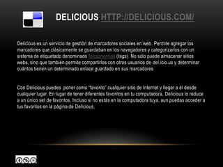 DELICIOUS HTTP://DELICIOUS.COM/

Delicious es un servicio de gestión de marcadores sociales en web. Permite agregar los
marcadores que clásicamente se guardaban en los navegadores y categorizarlos con un
sistema de etiquetado denominado folcsonomías (tags). No sólo puede almacenar sitios
webs, sino que también permite compartirlos con otros usuarios de del.icio.us y determinar
cuántos tienen un determinado enlace guardado en sus marcadores


Con Delicious puedes poner como “favorito” cualquier sitio de Internet y llegar a él desde
cualquier lugar. En lugar de tener diferentes favoritos en tu computadora, Delicious lo reduce
a un único set de favoritos. Incluso si no estás en la computadora tuya, aun puedas acceder a
tus favoritos en la página de Delicious.
 