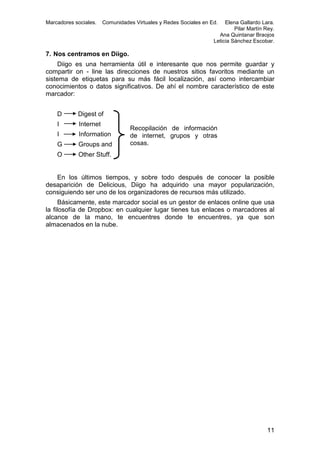 Marcadores sociales.

Comunidades Virtuales y Redes Sociales en Ed.

Elena Gallardo Lara.
Pilar Martín Rey.
Ana Quintanar Braojos
Leticia Sánchez Escobar.

7. Nos centramos en Diigo.
Diigo es una herramienta útil e interesante que nos permite guardar y
compartir on - line las direcciones de nuestros sitios favoritos mediante un
sistema de etiquetas para su más fácil localización, así como intercambiar
conocimientos o datos significativos. De ahí el nombre característico de este
marcador:
D

Digest of

I

Internet

I

Information

G

Groups and

O

Other Stuff.

Recopilación de información
de internet, grupos y otras
cosas.

En los últimos tiempos, y sobre todo después de conocer la posible
desaparición de Delicious, Diigo ha adquirido una mayor popularización,
consiguiendo ser uno de los organizadores de recursos más utilizado.
Básicamente, este marcador social es un gestor de enlaces online que usa
la filosofía de Dropbox: en cualquier lugar tienes tus enlaces o marcadores al
alcance de la mano, te encuentres donde te encuentres, ya que son
almacenados en la nube.

11

 