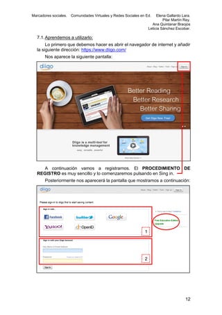 Marcadores sociales.

Comunidades Virtuales y Redes Sociales en Ed.

Elena Gallardo Lara.
Pilar Martín Rey.
Ana Quintanar Braojos
Leticia Sánchez Escobar.

7.1. Aprendemos a utilizarlo:
Lo primero que debemos hacer es abrir el navegador de internet y añadir
la siguiente dirección: https://www.diigo.com/
Nos aparece la siguiente pantalla:

A continuación vamos a registrarnos. El PROCEDIMIENTO DE
REGISTRO es muy sencillo y lo comenzaremos pulsando en Sing in.
Posteriormente nos aparecerá la pantalla que mostramos a continuación:

1

2

12

 