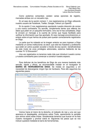 Marcadores sociales.

Comunidades Virtuales y Redes Sociales en Ed.

Elena Gallardo Lara.
Pilar Martín Rey.
Ana Quintanar Braojos
Leticia Sánchez Escobar.

Como podemos comprobar, existen varias opciones de registro,
marcadas ambas con un recuadro rojo.
En al caso de la opción número 1, nos registraremos en Diigo utilizando
nuestro usuario de Facebook, Twitter, Google, Yahoo! y/o OpenID.
En la opción 2 nos registraremos aportando nuestra dirección de correo
y una nueva contraseña. Es sencillo, simplemente tienes que rellenar los
datos que piden en un pequeño formulario. Una vez lo has completado, Diigo
te enviará un mensaje a la cuenta de correo que hayas facilitado para
verificar la información que has aportado. En ese mensaje encontraremos un
enlace sobre el que hemos de pulsar para quedar correctamente registrados
en Diigo.
La parte que he rodeado en la imagen anterior es para ingresar a Diigo
mediante un correo institucional, es decir, que sólo los maestros y profesores
que estén en activo pueden acceder a través de esa opción, beneficiándose
de este modo de unos privilegios adicionales, estamos hablando de las
cuentas "K 12 Educación".
Una vez registrados no tenemos nada más que introducir nuestro correo
y nuestra contraseña para comenzar a construir nuestro espacio.
Para disfrutar de los beneficios de Diigo de una manera bastante más
sencilla, rápida y eficaz, es recomendable instalar en el navegador la
BARRA DE HERRAMIENTAS DIIGO. Se instala en segundos y sin
necesidad de descargarse ningún tipo de hardware. Para ello seguimos los
siguientes pasos:

Vamos hacia el menú de la derecha, el rodeado de rojo y una vez que
aparezca el desplegable, pinchamos sobre Tools, apareciendo la pantalla
que vemos sobre estas líneas. Simplemente tenemos que buscar en la lista
nuestro navegador y pinchar sobre él. Siguiendo los pasos que se nos
indican quedará instalada la barra de herramientas.
13

 