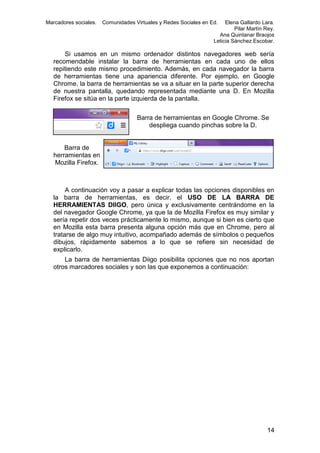 Marcadores sociales.

Comunidades Virtuales y Redes Sociales en Ed.

Elena Gallardo Lara.
Pilar Martín Rey.
Ana Quintanar Braojos
Leticia Sánchez Escobar.

Si usamos en un mismo ordenador distintos navegadores web sería
recomendable instalar la barra de herramientas en cada uno de ellos
repitiendo este mismo procedimiento. Además, en cada navegador la barra
de herramientas tiene una apariencia diferente. Por ejemplo, en Google
Chrome, la barra de herramientas se va a situar en la parte superior derecha
de nuestra pantalla, quedando representada mediante una D. En Mozilla
Firefox se sitúa en la parte izquierda de la pantalla.
Barra de herramientas en Google Chrome. Se
despliega cuando pinchas sobre la D.

Barra de
herramientas en
Mozilla Firefox.

A continuación voy a pasar a explicar todas las opciones disponibles en
la barra de herramientas, es decir, el USO DE LA BARRA DE
HERRAMIENTAS DIIGO, pero única y exclusivamente centrándome en la
del navegador Google Chrome, ya que la de Mozilla Firefox es muy similar y
sería repetir dos veces prácticamente lo mismo, aunque si bien es cierto que
en Mozilla esta barra presenta alguna opción más que en Chrome, pero al
tratarse de algo muy intuitivo, acompañado además de símbolos o pequeños
dibujos, rápidamente sabemos a lo que se refiere sin necesidad de
explicarlo.
La barra de herramientas Diigo posibilita opciones que no nos aportan
otros marcadores sociales y son las que exponemos a continuación:

14

 