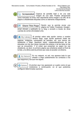 Marcadores sociales.

Comunidades Virtuales y Redes Sociales en Ed.

Elena Gallardo Lara.
Pilar Martín Rey.
Ana Quintanar Braojos
Leticia Sánchez Escobar.

4

Captura de pantalla total o de una sola
imagen de una web. Puedes almacenarla
como marcador en línea, bien adjuntando dicha imagen a la URL de la
página o añadiéndola etiquetas como un elemento independiente.

5

Opción que te permite enviar una
página vía Twitter, Facebook, Google+,
email (Gmail) y publicarlo en tu blog o enviarlo a través de otras
cuentas de correo (Annotated Link).

6

Al pinchar sobre esta opción vamos a nuestra
librería Diigo, lugar donde aparecen todas las
páginas, imágenes, subrayados de párrafos, etc. que hemos ido
añadiendo a Diigo. Aparecen todos, independientemente de las
etiquetas con las que hayas marcado los enlaces o de las listas en las
que se encuentren. Y el orden que presentan es según los vas
añadiendo, es decir, la primera página que añadieras estará al final de
la lista, y la última será la primera que veas al acceder a la librería.

7

En my network, mi red, nos aparece todo lo que
añaden a Diigo públicamente los contactos a los
que seguimos y los que nos siguen.

8

Al pinchar aquí nos aparecerá un cuadro como el que
mostramos a continuación, en el que podremos
configurar determinadas opciones.

16

 