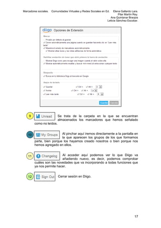 Marcadores sociales.

Comunidades Virtuales y Redes Sociales en Ed.

9

Elena Gallardo Lara.
Pilar Martín Rey.
Ana Quintanar Braojos
Leticia Sánchez Escobar.

Se trata de la carpeta en la que se encuentran
almacenados los marcadores que hemos señalado
como no leídos.

10

Al pinchar aquí iremos directamente a la pantalla en
la que aparecen los grupos de los que formamos
parte, bien porque los hayamos creado nosotros o bien porque nos
hemos agregado en ellos.

11

Al acceder aquí podemos ver lo que Diigo va
añadiendo nuevo, es decir, podemos comprobar
cuáles son las novedades que va incorporando a todas funciones que
ya nos permite hacer.

12

Cerrar sesión en Diigo.

17

 