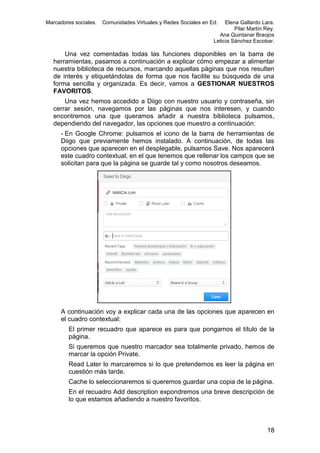 Marcadores sociales.

Comunidades Virtuales y Redes Sociales en Ed.

Elena Gallardo Lara.
Pilar Martín Rey.
Ana Quintanar Braojos
Leticia Sánchez Escobar.

Una vez comentadas todas las funciones disponibles en la barra de
herramientas, pasamos a continuación a explicar cómo empezar a alimentar
nuestra biblioteca de recursos, marcando aquellas páginas que nos resulten
de interés y etiquetándolas de forma que nos facilite su búsqueda de una
forma sencilla y organizada. Es decir, vamos a GESTIONAR NUESTROS
FAVORITOS.
Una vez hemos accedido a Diigo con nuestro usuario y contraseña, sin
cerrar sesión, navegamos por las páginas que nos interesen, y cuando
encontremos una que queramos añadir a nuestra biblioteca pulsamos,
dependiendo del navegador, las opciones que muestro a continuación:
- En Google Chrome: pulsamos el icono de la barra de herramientas de
Diigo que previamente hemos instalado. A continuación, de todas las
opciones que aparecen en el desplegable, pulsamos Save. Nos aparecerá
este cuadro contextual, en el que tenemos que rellenar los campos que se
solicitan para que la página se guarde tal y como nosotros deseamos.

A continuación voy a explicar cada una de las opciones que aparecen en
el cuadro contextual:
El primer recuadro que aparece es para que pongamos el título de la
página.
Si queremos que nuestro marcador sea totalmente privado, hemos de
marcar la opción Private.
Read Later lo marcaremos si lo que pretendemos es leer la página en
cuestión más tarde.
Cache lo seleccionaremos si queremos guardar una copia de la página.
En el recuadro Add description expondremos una breve descripción de
lo que estamos añadiendo a nuestro favoritos.

18

 