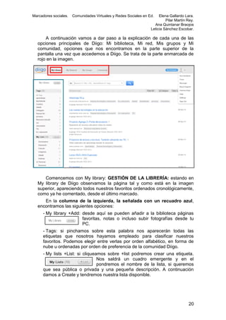 Marcadores sociales.

Comunidades Virtuales y Redes Sociales en Ed.

Elena Gallardo Lara.
Pilar Martín Rey.
Ana Quintanar Braojos
Leticia Sánchez Escobar.

A continuación vamos a dar paso a la explicación de cada una de las
opciones principales de Diigo: Mi biblioteca, Mi red, Mis grupos y Mi
comunidad, opciones que nos encontramos en la parte superior de la
pantalla una vez que accedemos a Diigo. Se trata de la parte enmarcada de
rojo en la imagen.

Comencemos con My library: GESTIÓN DE LA LIBRERÍA: estando en
My library de Diigo observamos la página tal y como está en la imagen
superior, apareciendo todos nuestros favoritos ordenados cronológicamente,
como ya he comentado, desde el último marcado.
En la columna de la izquierda, la señalada con un recuadro azul,
encontramos las siguientes opciones:
- My library +Add: desde aquí se pueden añadir a la biblioteca páginas
favoritas, notas o incluso subir fotografías desde tu
PC.
- Tags: si pinchamos sobre esta palabra nos aparecerán todas las
etiquetas que nosotros hayamos empleado para clasificar nuestros
favoritos. Podemos elegir entre verlas por orden alfabético, en forma de
nube u ordenadas por orden de preferencia de la comunidad Diigo.
- My lists +List: si cliqueamos sobre +list podremos crear una etiqueta.
Nos saldrá un cuadro emergente y en el
pondremos el nombre de la lista, si queremos
que sea pública o privada y una pequeña descripción. A continuación
damos a Create y tendremos nuestra lista disponible.

20

 