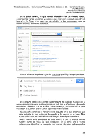 Marcadores sociales.

Comunidades Virtuales y Redes Sociales en Ed.

Elena Gallardo Lara.
Pilar Martín Rey.
Ana Quintanar Braojos
Leticia Sánchez Escobar.

En la parte central, lo que hemos marcado con un cuadro verde,
encontramos varias funciones y opciones que merecen especial atención: el
buscador de Diigo y las opciones de edición de los marcadores que ya
hemos añadido a nuestra biblioteca.

Vamos a hablar en primer lugar del buscador que Diigo nos proporciona.

Si en alguna ocasión queremos buscar alguno de nuestros marcadores y
no nos acordamos cómo lo etiquetamos o a qué lista lo añadimos, y buscarlo
en nuestra biblioteca nos va a robar bastante tiempo, podemos utilizar este
buscador, el cual nos ofrece varias opciones de búsqueda:
- Tag search: ponemos el nombre de la etiqueta en la que creemos que
está incluida lo que estamos buscando y le damos a la lupa. Nos
aparecerán todos los marcadores que tengan esa etiqueta asociada.
- Meta search: esta búsqueda es más eficaz, o por lo menos desde
nuestro punto de vista, ya que introduces en la barra una o varias
palabras que identifican al marcador que buscas y te salen todos aquellos

21

 