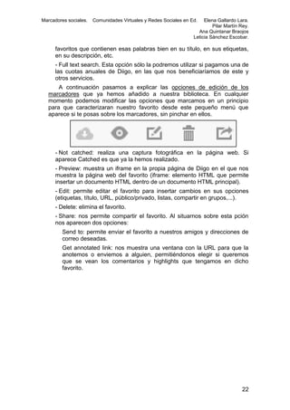 Marcadores sociales.

Comunidades Virtuales y Redes Sociales en Ed.

Elena Gallardo Lara.
Pilar Martín Rey.
Ana Quintanar Braojos
Leticia Sánchez Escobar.

favoritos que contienen esas palabras bien en su título, en sus etiquetas,
en su descripción, etc.
- Full text search. Esta opción sólo la podremos utilizar si pagamos una de
las cuotas anuales de Diigo, en las que nos beneficiaríamos de este y
otros servicios.
A continuación pasamos a explicar las opciones de edición de los
marcadores que ya hemos añadido a nuestra biblioteca. En cualquier
momento podemos modificar las opciones que marcamos en un principio
para que caracterizaran nuestro favorito desde este pequeño menú que
aparece si te posas sobre los marcadores, sin pinchar en ellos.

- Not catched: realiza una captura fotográfica en la página web. Si
aparece Catched es que ya la hemos realizado.
- Preview: muestra un iframe en la propia página de Diigo en el que nos
muestra la página web del favorito (iframe: elemento HTML que permite
insertar un documento HTML dentro de un documento HTML principal).
- Edit: permite editar el favorito para insertar cambios en sus opciones
(etiquetas, título, URL, público/privado, listas, compartir en grupos,...).
- Delete: elimina el favorito.
- Share: nos permite compartir el favorito. Al situarnos sobre esta pción
nos aparecen dos opciones:
Send to: permite enviar el favorito a nuestros amigos y direcciones de
correo deseadas.
Get annotated link: nos muestra una ventana con la URL para que la
anotemos o enviemos a alguien, permitiéndonos elegir si queremos
que se vean los comentarios y highlights que tengamos en dicho
favorito.

22

 