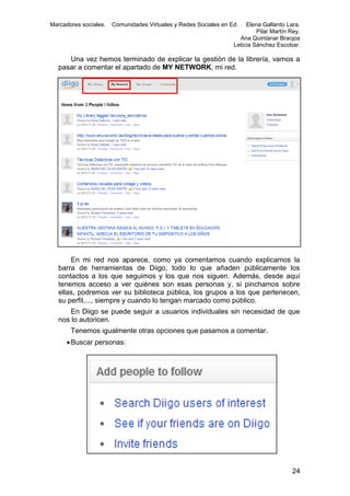 Marcadores sociales.

Comunidades Virtuales y Redes Sociales en Ed.

Elena Gallardo Lara.
Pilar Martín Rey.
Ana Quintanar Braojos
Leticia Sánchez Escobar.

Una vez hemos terminado de explicar la gestión de la librería, vamos a
pasar a comentar el apartado de MY NETWORK, mi red.

En mi red nos aparece, como ya comentamos cuando explicamos la
barra de herramientas de Diigo, todo lo que añaden públicamente los
contactos a los que seguimos y los que nos siguen. Además, desde aquí
tenemos acceso a ver quiénes son esas personas y, si pinchamos sobre
ellas, podremos ver su biblioteca pública, los grupos a los que pertenecen,
su perfil,..., siempre y cuando lo tengan marcado como público.
En Diigo se puede seguir a usuarios individuales sin necesidad de que
nos lo autoricen.
Tenemos igualmente otras opciones que pasamos a comentar.
 Buscar personas:

24

 