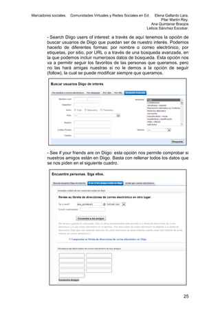 Marcadores sociales.

Comunidades Virtuales y Redes Sociales en Ed.

Elena Gallardo Lara.
Pilar Martín Rey.
Ana Quintanar Braojos
Leticia Sánchez Escobar.

- Search Diigo users of interest: a través de aquí tenemos la opción de
buscar usuarios de Diigo que puedan ser de nuestro interés. Podemos
hacerlo de diferentes formas: por nombre o correo electrónico, por
etiquetas, por sitio, por URL o a través de una búsqueda avanzada, en
la que podemos incluir numerosos datos de búsqueda. Esta opción nos
va a permitir seguir los favoritos de las personas que queramos, pero
no las hará amigas nuestras si no le demos a la opción de seguir
(follow), la cual se puede modificar siempre que queramos.

- See if your friends are on Diigo: esta opción nos permite comprobar si
nuestros amigos están en Diigo. Basta con rellenar todos los datos que
se nos piden en el siguiente cuadro.

25

 