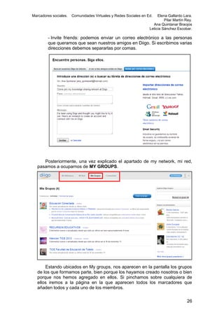 Marcadores sociales.

Comunidades Virtuales y Redes Sociales en Ed.

Elena Gallardo Lara.
Pilar Martín Rey.
Ana Quintanar Braojos
Leticia Sánchez Escobar.

- Invite friends: podemos enviar un correo electrónico a las personas
que queramos que sean nuestros amigos en Diigo. Si escribimos varias
direcciones debemos separarlas por comas.

Posteriormente, una vez explicado el apartado de my network, mi red,
pasamos a ocuparnos de MY GROUPS.

Estando ubicados en My groups, nos aparecen en la pantalla los grupos
de los que formamos parte, bien porque los hayamos creado nosotros o bien
porque nos hemos agregado en ellos. Si pinchamos sobre cualquiera de
ellos iremos a la página en la que aparecen todos los marcadores que
añaden todos y cada uno de los miembros.
26

 