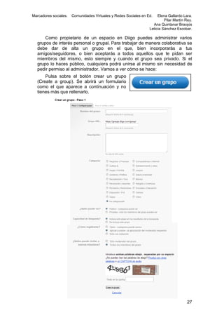 Marcadores sociales.

Comunidades Virtuales y Redes Sociales en Ed.

Elena Gallardo Lara.
Pilar Martín Rey.
Ana Quintanar Braojos
Leticia Sánchez Escobar.

Como propietario de un espacio en Diigo puedes administrar varios
grupos de interés personal o grupal. Para trabajar de manera colaborativa se
debe dar de alta un grupo en el que, bien incorporarás a tus
amigos/seguidores, o bien aceptarás a todos aquellos que te pidan ser
miembros del mismo, esto siempre y cuando el grupo sea privado. Si el
grupo lo haces público, cualquiera podrá unirse al mismo sin necesidad de
pedir permiso al administrador. Vamos a ver cómo se hace:
Pulsa sobre el botón crear un grupo
(Create a group). Se abrirá un formulario
como el que aparece a continuación y no
tienes más que rellenarlo.

27

 