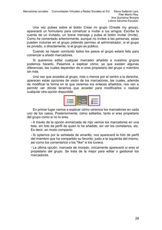 Marcadores sociales.

Comunidades Virtuales y Redes Sociales en Ed.

Elena Gallardo Lara.
Pilar Martín Rey.
Ana Quintanar Braojos
Leticia Sánchez Escobar.

Una vez pulses sobre el botón Crear mi grupo (Create my group),
aparecerá un formulario para comenzar a invitar a tus amigos. Escribe la
cuenta de un invitado, un breve mensaje y pulsa el botón Invitar (Invite).
Como he comentado anteriormente, aunque no invites a las personas, estas
pueden incluirse en el grupo pidiendo permiso al administrador, si el grupo
es privado, o directamente, si el grupo es público.
Cuando se hayan concluido todos los pasos el grupo estará listo para
comenzar a añadir marcadores.
Si queremos editar cualquier marcador añadido a nuestros grupos
podemos hacerlo. Pasamos a explicar cómo, ya que existen algunas
diferencias, las cuales dependen de si eres propietario del grupo o miembro
sin más.
Una vez que accedes al grupo, más o menos por el centro a la derecha,
aparecen estas opciones de visión de los marcadores, las cuales, además
de modificar la forma en la que veremos los enlaces añadidos, nos van a
permitir ver dónde tenemos que acceder para modificarlos o realizar
cualquier otra opción disponible.

En primer lugar vamos a explicar cómo veremos los marcadores en cada
uno de los casos. Posteriormente, cómo editarlos, tanto si eres propietario
del grupo como si no lo eres.
- A través de la opción enmarcada de rojo vemos los marcadores en una
lista, sin foto de perfil de quien lo ha añadido, sin ver los cometarios, etc.
Es decir, en modo compacto.
- Si optamos por la señalada de amarillo, nos aparecerá la foto de perfil
del miembro que ha compartido su favorito, justo a la izquierda del mismo,
así como los comentarios o los "like" si los tuviera.
- La última opción, marcada de morado, únicamente aparecerá si eres el
propietario del grupo. Se trata de la mejor para editar o gestionar los
marcadores.

28

 