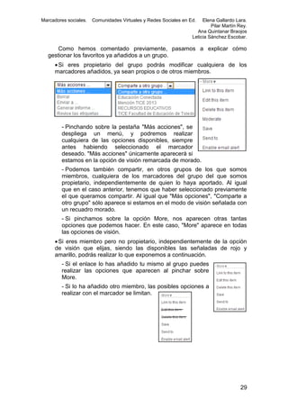Marcadores sociales.

Comunidades Virtuales y Redes Sociales en Ed.

Elena Gallardo Lara.
Pilar Martín Rey.
Ana Quintanar Braojos
Leticia Sánchez Escobar.

Como hemos comentado previamente, pasamos a explicar cómo
gestionar los favoritos ya añadidos a un grupo.
 Si eres propietario del grupo podrás modificar cualquiera de los
marcadores añadidos, ya sean propios o de otros miembros.

- Pinchando sobre la pestaña "Más acciones", se
despliega un menú, y podremos realizar
cualquiera de las opciones disponibles, siempre
antes habiendo seleccionado el marcador
deseado. "Más acciones" únicamente aparecerá si
estamos en la opción de visión remarcada de morado.
- Podemos también compartir, en otros grupos de los que somos
miembros, cualquiera de los marcadores del grupo del que somos
propietario, independientemente de quien lo haya aportado. Al igual
que en el caso anterior, tenemos que haber seleccionado previamente
el que queramos compartir. Al igual que "Más opciones", "Comparte a
otro grupo" sólo aparece si estamos en el modo de visión señalada con
un recuadro morado.
- Si pinchamos sobre la opción More, nos aparecen otras tantas
opciones que podemos hacer. En este caso, "More" aparece en todas
las opciones de visión.
 Si eres miembro pero no propietario, independientemente de la opción
de visión que elijas, siendo las disponibles las señaladas de rojo y
amarillo, podrás realizar lo que exponemos a continuación.
- Si el enlace lo has añadido tu mismo al grupo puedes
realizar las opciones que aparecen al pinchar sobre
More.
- Si lo ha añadido otro miembro, las posibles opciones a
realizar con el marcador se limitan.

29

 