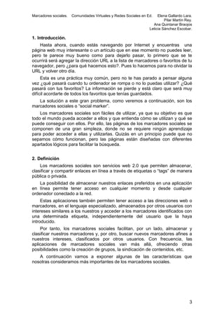 Marcadores sociales.

Comunidades Virtuales y Redes Sociales en Ed.

Elena Gallardo Lara.
Pilar Martín Rey.
Ana Quintanar Braojos
Leticia Sánchez Escobar.

1. Introducción.
Hasta ahora, cuando estás navegando por Internet y encuentras una
página web muy interesante o un artículo que en ese momento no puedes leer,
pero te parece muy bueno como para dejarlo pasar, lo primero que se te
ocurrirá será agregar la dirección URL a la lista de marcadores o favoritos de tu
navegador, pero ¿para qué hacemos esto?. Pues lo hacemos para no olvidar la
URL y volver otro día.
Esta es una práctica muy común, pero no te has parado a pensar alguna
vez ¿qué pasará cuando tu ordenador se rompa o no lo puedas utilizar? ¿Qué
pasará con tus favoritos? La información se pierde y está claro que será muy
difícil acordarte de todos los favoritos que tenías guardados.
La solución a este gran problema, como veremos a continuación, son los
marcadores sociales o “social marker”.
Los marcadores sociales son fáciles de utilizar, ya que su objetivo es que
todo el mundo pueda acceder a ellos y que entienda cómo se utilizan y qué se
puede conseguir con ellos. Por ello, las páginas de los marcadores sociales se
componen de una gran simpleza, donde no se requiere ningún aprendizaje
para poder acceder a ellas y utilizarlas. Quizás en un principio puede que no
sepamos cómo funcionan, pero las páginas están diseñadas con diferentes
apartados lógicos para facilitar la búsqueda.
2. Definición
Los marcadores sociales son servicios web 2.0 que permiten almacenar,
clasificar y compartir enlaces en línea a través de etiquetas o “tags” de manera
pública o privada.
La posibilidad de almacenar nuestros enlaces preferidos en una aplicación
en línea permite tener acceso en cualquier momento y desde cualquier
ordenador conectado a la red.
Estas aplicaciones también permiten tener acceso a las direcciones web o
marcadores, en el lenguaje especializado, almacenados por otros usuarios con
intereses similares a los nuestros y acceder a los marcadores identificados con
una determinada etiqueta, independientemente del usuario que la haya
introducido.
Por tanto, los marcadores sociales facilitan, por un lado, almacenar y
clasificar nuestros marcadores y, por otro, buscar nuevos marcadores afines a
nuestros intereses, clasificados por otros usuarios. Con frecuencia, las
aplicaciones de marcadores sociales van más allá, ofreciendo otras
posibilidades como la creación de grupos, la sindicación de contenidos, etc.
A continuación vamos a exponer algunas de las características que
nosotras consideramos más importantes de los marcadores sociales.

3

 