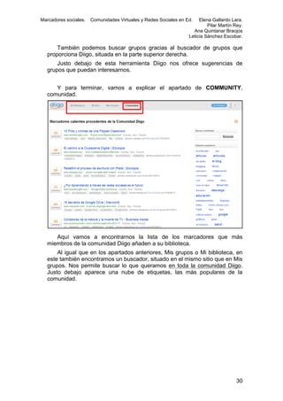 Marcadores sociales.

Comunidades Virtuales y Redes Sociales en Ed.

Elena Gallardo Lara.
Pilar Martín Rey.
Ana Quintanar Braojos
Leticia Sánchez Escobar.

También podemos buscar grupos gracias al buscador de grupos que
proporciona Diigo, situada en la parte superior derecha.
Justo debajo de esta herramienta Diigo nos ofrece sugerencias de
grupos que puedan interesarnos.
Y para terminar, vamos a explicar el apartado de COMMUNITY,
comunidad.

Aquí vamos a encontrarnos la lista de los marcadores que más
miembros de la comunidad Diigo añaden a su biblioteca.
Al igual que en los apartados anteriores, Mis grupos o Mi biblioteca, en
este también encontramos un buscador, situado en el mismo sitio que en Mis
grupos. Nos permite buscar lo que queramos en toda la comunidad Diigo.
Justo debajo aparece una nube de etiquetas, las más populares de la
comunidad.

30

 