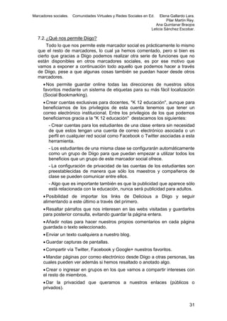 Marcadores sociales.

Comunidades Virtuales y Redes Sociales en Ed.

Elena Gallardo Lara.
Pilar Martín Rey.
Ana Quintanar Braojos
Leticia Sánchez Escobar.

7.2. ¿Qué nos permite Diigo?
Todo lo que nos permite este marcador social es prácticamente lo mismo
que el resto de marcadores, lo cual ya hemos comentado, pero si bien es
cierto que gracias a Diigo podemos realizar otra serie de funciones que no
están disponibles en otros marcadores sociales, es por ese motivo que
vamos a exponer a continuación todo aquello que podemos hacer a través
de Diigo, pese a que algunas cosas también se puedan hacer desde otros
marcadores.
 Nos permite guardar online todas las direcciones de nuestros sitios
favoritos mediante un sistema de etiquetas para su más fácil localización
(Social Bookmarking).
 Crear cuentas exclusivas para docentes, "K 12 educación", aunque para
beneficiarnos de los privilegios de esta cuenta tenemos que tener un
correo electrónico institucional. Entre los privilegios de los que podemos
beneficiarnos gracia a la "K 12 educación" destacamos los siguientes:
- Crear cuentas para los estudiantes de una clase entera sin necesidad
de que estos tengan una cuenta de correo electrónico asociada o un
perfil en cualquier red social como Facebook o Twitter asociadas a esta
herramienta.
- Los estudiantes de una misma clase se configurarán automáticamente
como un grupo de Diigo para que puedan empezar a utilizar todos los
beneficios que un grupo de este marcador social ofrece.
- La configuración de privacidad de las cuentas de los estudiantes son
preestablecidas de manera que sólo los maestros y compañeros de
clase se pueden comunicar entre ellos.
- Algo que es importante también es que la publicidad que aparece sólo
está relacionada con la educación, nunca será publicidad para adultos.
 Posibilidad de importar los links de Delicious a Diigo y seguir
alimentando a este último a través del primero.
 Resaltar párrafos que nos interesen en las webs visitadas y guardarlos
para posterior consulta, evitando guardar la página entera.
 Añadir notas para hacer nuestros propios comentarios en cada página
guardada o texto seleccionado.
 Enviar un texto cualquiera a nuestro blog.
 Guardar capturas de pantallas.
 Compartir vía Twitter, Facebook y Google+ nuestros favoritos.
 Mandar páginas por correo electrónico desde Diigo a otras personas, las
cuales pueden ver además si hemos resaltado o anotado algo.
 Crear o ingresar en grupos en los que vamos a compartir intereses con
el resto de miembros.
 Dar la privacidad que queramos a nuestros enlaces (públicos o
privados).

31

 