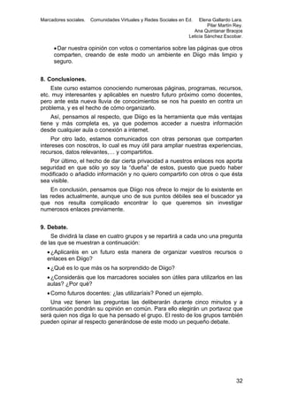 Marcadores sociales.

Comunidades Virtuales y Redes Sociales en Ed.

Elena Gallardo Lara.
Pilar Martín Rey.
Ana Quintanar Braojos
Leticia Sánchez Escobar.

 Dar nuestra opinión con votos o comentarios sobre las páginas que otros
comparten, creando de este modo un ambiente en Diigo más limpio y
seguro.
8. Conclusiones.
Este curso estamos conociendo numerosas páginas, programas, recursos,
etc. muy interesantes y aplicables en nuestro futuro próximo como docentes,
pero ante esta nueva lluvia de conocimientos se nos ha puesto en contra un
problema, y es el hecho de cómo organizarlo.
Así, pensamos al respecto, que Diigo es la herramienta que más ventajas
tiene y más completa es, ya que podemos acceder a nuestra información
desde cualquier aula o conexión a internet.
Por otro lado, estamos comunicados con otras personas que comparten
intereses con nosotros, lo cual es muy útil para ampliar nuestras experiencias,
recursos, datos relevantes,… y compartirlos.
Por último, el hecho de dar cierta privacidad a nuestros enlaces nos aporta
seguridad en que sólo yo soy la “dueña” de estos, puesto que puedo haber
modificado o añadido información y no quiero compartirlo con otros o que ésta
sea visible.
En conclusión, pensamos que Diigo nos ofrece lo mejor de lo existente en
las redes actualmente, aunque uno de sus puntos débiles sea el buscador ya
que nos resulta complicado encontrar lo que queremos sin investigar
numerosos enlaces previamente.
9. Debate.
Se dividirá la clase en cuatro grupos y se repartirá a cada uno una pregunta
de las que se muestran a continuación:
 ¿Aplicaréis en un futuro esta manera de organizar vuestros recursos o
enlaces en Diigo?
 ¿Qué es lo que más os ha sorprendido de Diigo?
 ¿Consideráis que los marcadores sociales son útiles para utilizarlos en las
aulas? ¿Por qué?
 Como futuros docentes: ¿las utilizaríais? Poned un ejemplo.
Una vez tienen las preguntas las deliberarán durante cinco minutos y a
continuación pondrán su opinión en común. Para ello elegirán un portavoz que
será quien nos diga lo que ha pensado el grupo. El resto de los grupos también
pueden opinar al respecto generándose de este modo un pequeño debate.

32

 