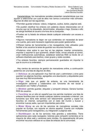 Marcadores sociales.

Comunidades Virtuales y Redes Sociales en Ed.

Elena Gallardo Lara.
Pilar Martín Rey.
Ana Quintanar Braojos
Leticia Sánchez Escobar.

Características: los marcadores sociales presentan características que nos
ayudan a seleccionar con cuál de ellos nos vamos a encontrar más cómodos.
Algunas de ellas son las siguientes:
 Permiten guardar enlaces: vídeos, imágenes, audios, textos, páginas web.
 Se pueden clasificar los enlaces con palabras claves relacionadas con el
recurso que se ha etiquetado, denominadas etiquetas o tags. Gracias a ello
se otorga facilidad al usuario a la hora de su búsqueda.
 Puedes ver tu listado de enlaces desde cualquier ordenador con acceso a
Internet.
 Algunos marcadores te dejan ver sus contenidos sin necesidad de tener
una cuenta, pero será necesario registrarse para poder gestionarlos.
 Ofrecen barras de herramientas a los navegadores más utilizados para
facilitar a los usuarios la tarea de guardar sus recursos favoritos.
 Podemos votar sobre lo que hay en las páginas, insertar comentarios,
importar o exportar lo que queremos, añadir notas, enviar enlaces al correo,
crear notificaciones automáticas, establecer sistemas RSS (a través de un
software diseñado para leerlos), crear grupos y redes sociales.
 Tus enlaces favoritos, siempre permanecerán guardados sin importar lo
que le ocurra a tu ordenador.
Hay cientos de servicios de gestión de marcadores online, a continuación
podemos ver una lista de algunos de ellos.
 Delicious: es una aplicación muy fácil de usar y administrar y sirve para
guardar tus páginas favoritas, agregarles una descripción y etiquetarlas para
que sea muy fácil encontrarlas.
 Diigo: más que un gestor de enlaces, es una herramienta de
investigación personal y colaborativa con funciones de red social y
articulación con Twitter y Facebook.
 Blinklist: permite guardar, etiquetar y compartir enlaces. Genera fuentes
RSS de usuarios.
 Favoriting: es un sitio en español que nos permite mantener una lista de
enlaces favoritos para ver desde cualquier sistema conectado a Internet. Las
funciones que tiene este servicio son básicamente: guardar y copiar tus
favoritos en internet, compartirlos con el resto del mundo y buscar y
encontrar nuevas webs, que son importantes para otros.
 Mister Wong: es uno de los servicios de marcadores sociales más
popular en Europa, con soporte en idioma español. Cuenta con múltiples
herramientas para navegadores y su integración a páginas web.
 Stumbleupon: es de los servicios más grandes y extendidos. Tiene
aplicaciones para cada navegador, botones para compartir contenidos en la
mayoría de sitios web y versiones para móviles. Es especialmente útil para
encontrar recursos valiosos en su base de enlaces de la comunidad.

4

 