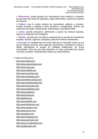 Marcadores sociales.

Comunidades Virtuales y Redes Sociales en Ed.

Elena Gallardo Lara.
Pilar Martín Rey.
Ana Quintanar Braojos
Leticia Sánchez Escobar.

 Bibsonomy: puede guardar tus marcadores como públicos o privados,
buscar entre las nubes de etiquetas y tags relacionados, cuenta con sistema
de votación.
 Getboo: crea tu propio sistema de marcadores, públicos y privados.
Puedes importar y exportar a otros servicios y navegadores. Cuenta con
protección anti spam, traducciones, extensiones y suscripción RSS.
 Lilisto: permite almacenar, administrar y buscar tus enlaces favoritos,
para ya no depender del navegador.
 Wirefan: sencillo pero con todo lo necesario de un servicio de marcadores
sociales. Guarda, organiza, comparte y descubre enlaces interesantes.
 Evernote: en realidad este es mucho más que un marcador social, es uno
de los mejores servicios para organizar documentos y favoritos en online y
offline, permitiendo el acceso en múltiples plataformas, de forma
sincronizada. Para los que sólo necesiten un buen archivador les vendrá
muy bien y pueden ir descubriendo todas sus características.
Y otros muchos como:
http://www.folkd.com/
http://www.memorizame.com
http://www.oyax.com
http://www.freelink.org
http://www.connotea.org/
http://www.linkagogo.com/
https://advertiser.simply.com/
http://www.allmyfavorites.net/
http://www.bmaccess.net/
http://www.listerlister.com/
http://www.gustas.es
http://technorati.com
http://slashdot.org
http://www.wirefan.com
http://www.bibsonomy.org
http://www.squidoo.com
http://www.dzone.com
http://shoutwire.com
http://www.dropjack.com
http://www.upchuckr.com
http://www.a1-webmarks.com
http://buddymarks.com
6

 