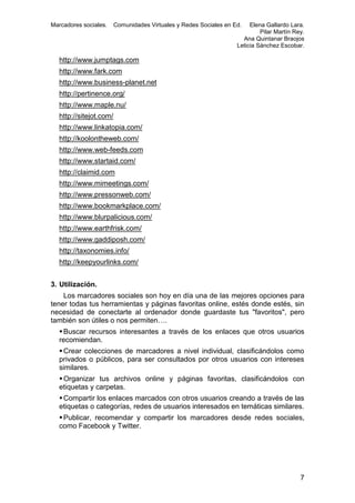 Marcadores sociales.

Comunidades Virtuales y Redes Sociales en Ed.

Elena Gallardo Lara.
Pilar Martín Rey.
Ana Quintanar Braojos
Leticia Sánchez Escobar.

http://www.jumptags.com
http://www.fark.com
http://www.business-planet.net
http://pertinence.org/
http://www.maple.nu/
http://sitejot.com/
http://www.linkatopia.com/
http://koolontheweb.com/
http://www.web-feeds.com
http://www.startaid.com/
http://claimid.com
http://www.mimeetings.com/
http://www.pressonweb.com/
http://www.bookmarkplace.com/
http://www.blurpalicious.com/
http://www.earthfrisk.com/
http://www.gaddiposh.com/
http://taxonomies.info/
http://keepyourlinks.com/
3. Utilización.
Los marcadores sociales son hoy en día una de las mejores opciones para
tener todas tus herramientas y páginas favoritas online, estés donde estés, sin
necesidad de conectarte al ordenador donde guardaste tus "favoritos", pero
también son útiles o nos permiten….
 Buscar recursos interesantes a través de los enlaces que otros usuarios
recomiendan.
 Crear colecciones de marcadores a nivel individual, clasificándolos como
privados o públicos, para ser consultados por otros usuarios con intereses
similares.
 Organizar tus archivos online y páginas favoritas, clasificándolos con
etiquetas y carpetas.
 Compartir los enlaces marcados con otros usuarios creando a través de las
etiquetas o categorías, redes de usuarios interesados en temáticas similares.
 Publicar, recomendar y compartir los marcadores desde redes sociales,
como Facebook y Twitter.

7

 