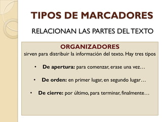 TIPOS DE MARCADORES
RELACIONAN LAS PARTES DELTEXTO
ORGANIZADORES
sirven para distribuir la información del texto. Hay tres tipos
• De apertura: para comenzar, erase una vez…
• De orden: en primer lugar, en segundo lugar…
• De cierre: por último, para terminar, finalmente…
 