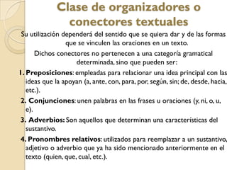 Clase de organizadores o
conectores textuales
Su utilización dependerá del sentido que se quiera dar y de las formas
que se vinculen las oraciones en un texto.
Dichos conectores no pertenecen a una categoría gramatical
determinada, sino que pueden ser:
1. Preposiciones: empleadas para relacionar una idea principal con las
ideas que la apoyan (a, ante, con, para, por, según, sin; de, desde, hacia,
etc.).
2. Conjunciones: unen palabras en las frases u oraciones (y, ni, o, u,
e).
3. Adverbios: Son aquellos que determinan una características del
sustantivo.
4. Pronombres relativos: utilizados para reemplazar a un sustantivo,
adjetivo o adverbio que ya ha sido mencionado anteriormente en el
texto (quien, que, cual, etc.).
 