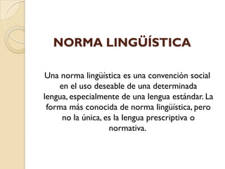 NORMA LINGÜÍSTICA
Una norma lingüística es una convención social
en el uso deseable de una determinada
lengua, especialmente de una lengua estándar. La
forma más conocida de norma lingüística, pero
no la única, es la lengua prescriptiva o
normativa.
 