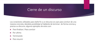 Cierre de un discurso
Los conectores utilizados para darle fin a un discurso se usan para concluir de una
manera concreta, dándole posibilidad al hablante de terminar de forma concisa y
precisa su discurso, algunos ejemplos de estos son:
 Para finalizar / Para concluir
 Por ultimo
 Terminando
 Para resumir
 
