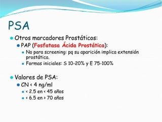 PSA
⚫ Otros marcadores Prostáticos:
⚫ PAP (Fosfatasa Ácida Prostática):
⚫ No para screening: pq su aparición implica extensión
prostática.
⚫ Formas iniciales: S 10-20% y E 75-100%
⚫ Valores de PSA:
⚫ CN < 4 ng/ml
⚫ < 2.5 en < 45 años
⚫ < 6.5 en > 70 años
 