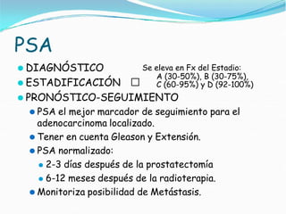 PSA
⚫ DIAGNÓSTICO
⚫ ESTADIFICACIÓN 🢡
Se eleva en Fx del Estadio:
A (30-50%), B (30-75%),
C (60-95%) y D (92-100%)
⚫ PRONÓSTICO-SEGUIMIENTO
⚫ PSA el mejor marcador de seguimiento para el
adenocarcinoma localizado.
⚫ Tener en cuenta Gleason y Extensión.
⚫ PSA normalizado:
⚫ 2-3 días después de la prostatectomía
⚫ 6-12 meses después de la radioterapia.
⚫ Monitoriza posibilidad de Metástasis.
 