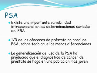 PSA
⚫ Existe una importante variabilidad
intrapersonal en las determinaciones seriadas
del PSA
⚫ 1/3 de los cánceres de próstata no produce
PSA, sobre todo aquellos menos diferenciados
⚫ La generalización del uso de la PSA ha
producido que el diagnóstico de cáncer de
próstata se haga en una poblacion mas joven
 