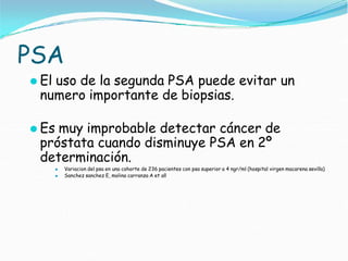 PSA
⚫ El uso de la segunda PSA puede evitar un
numero importante de biopsias.
⚫ Es muy improbable detectar cáncer de
próstata cuando disminuye PSA en 2º
determinación.
⚫ Variacion del psa en una cohorte de 236 pacientes con psa superior a 4 ngr/ml (hospital virgen macarena sevilla)
⚫ Sanchez sanchez E, molina carranza A et all
 