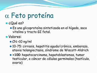  Feto proteína
⚫ ¿Qué es?
⚫ Es una glicoproteína sintetizada en el hígado, saco
vitelino y tracto GI fetal.
⚫ Valores:
⚫ CN <10 ng/ml
⚫ 10-75: cirrosis, hepatitis aguda/crónica, embarazo,
ataxia telangiectasia, síndrome de Wiscott-Aldrich
⚫ >100: hepatocarcinoma, hepatoblastomas, tumor
testicular, o cáncer de células germinales (testículo,
ovario)
 