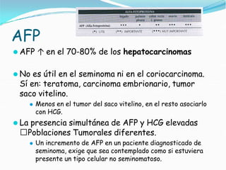 AFP
⚫ AFP ↑ en el 70-80% de los hepatocarcinomas
⚫ No es útil en el seminoma ni en el coriocarcinoma.
Sí en: teratoma, carcinoma embrionario, tumor
saco vitelino.
⚫ Menos en el tumor del saco vitelino, en el resto asociarlo
con HCG.
⚫ La presencia simultánea de AFP y HCG elevadas
🢡Poblaciones Tumorales diferentes.
⚫ Un incremento de AFP en un paciente diagnosticado de
seminoma, exige que sea contemplado como si estuviera
presente un tipo celular no seminomatoso.
 