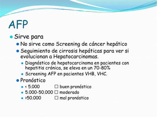 AFP
⚫ Sirve para
⚫ No sirve como Screening de cáncer hepático
⚫ Seguimiento de cirrosis hepáticas para ver si
evolucionan a Hepatocarcinomas.
⚫ Diagnóstico de hepatocarcinoma en pacientes con
hepatitis crónica, se eleva en un 70-80%
⚫ Screening AFP en pacientes VHB, VHC.
⚫ Pronóstico
⚫ < 5.000 🢡 buen pronóstico
⚫ 5.000-50.000 🢡 moderado
⚫ >50.000 🢡 mal pronóstico
 