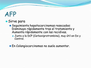 AFP
⚫ Sirve para
⚫ Seguimiento hepatocarcinomas resecados:
Disminuye rápidamente tras el tratamiento y
Aumenta rápidamente con las recidivas.
⚫ Junto a la DCP (Carboxiprotrombina), muy útil en Dx y
Control.
⚫ En Colangiocarcinomas no suele aumentar.
 